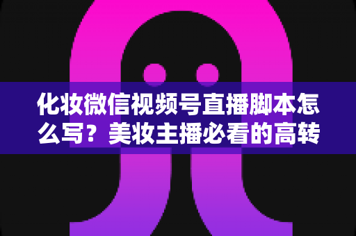 化妆微信视频号直播脚本怎么写？美妆主播必看的高转化直播全流程实战指南