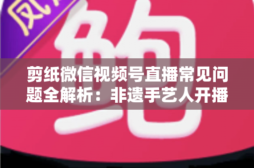 剪纸微信视频号直播常见问题全解析：非遗手艺人开播必备的避坑指南