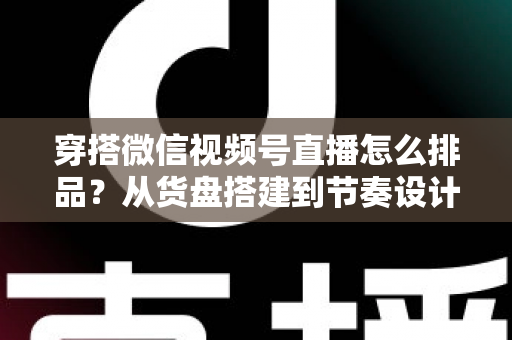 穿搭微信视频号直播怎么排品？从货盘搭建到节奏设计的全流程实战指南