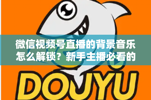 微信视频号直播的背景音乐怎么解锁？新手主播必看的背景音乐解锁与设置全攻略