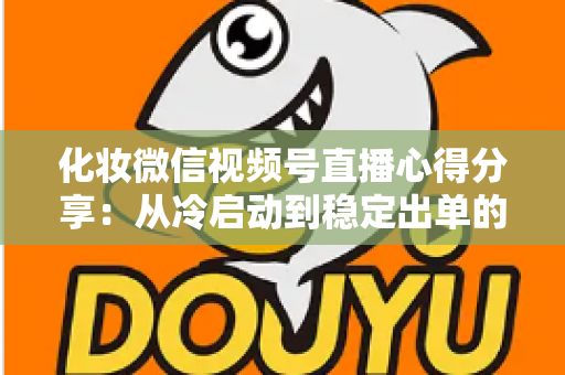 化妆微信视频号直播心得分享：从冷启动到稳定出单的实战经验全解析