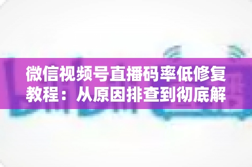 微信视频号直播码率低修复教程：从原因排查到彻底解决的完整实战指南
