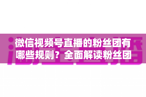 微信视频号直播的粉丝团有哪些规则？全面解读粉丝团规则与运营指南