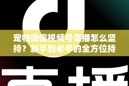 宠物微信视频号直播怎么坚持？新手到老手的全方位持久运营指南