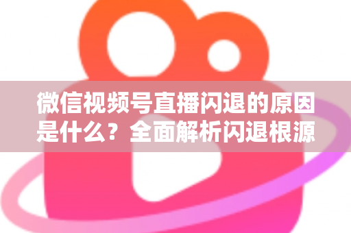 微信视频号直播闪退的原因是什么？全面解析闪退根源与实用解决方案指南