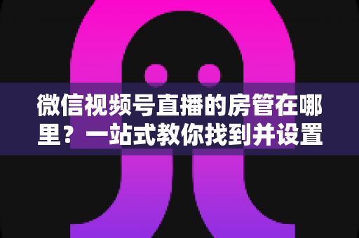 微信视频号直播的房管在哪里？一站式教你找到并设置直播间管理员