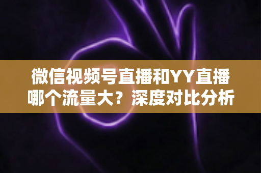 微信视频号直播和YY直播哪个流量大？深度对比分析助你选对平台