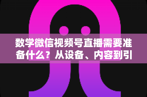 数学微信视频号直播需要准备什么？从设备、内容到引流的全方位开播指南