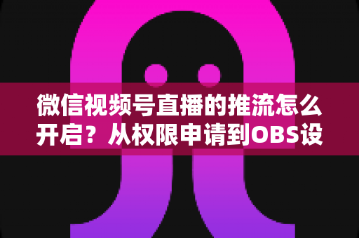 微信视频号直播的推流怎么开启？从权限申请到OBS设置的全流程实战指南