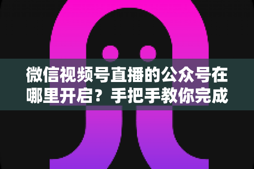 微信视频号直播的公众号在哪里开启?手把手教你完成绑定与直播设置全流程 微信视频号直播的公众号在哪里开启?手把手教你完成绑定与直播设置全流程