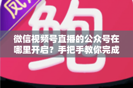 微信视频号直播的公众号在哪里开启？手把手教你完成绑定与直播设置全流程