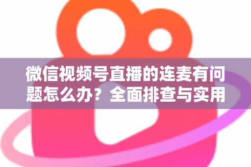 微信视频号直播的连麦有问题怎么办？全面排查与实用解决方案指南