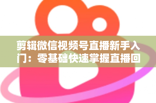 剪辑微信视频号直播新手入门：零基础快速掌握直播回放剪辑的完整指南