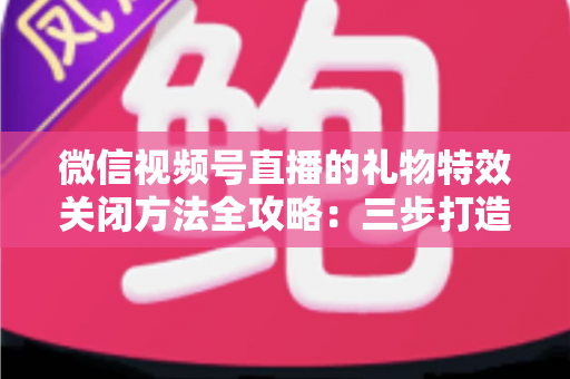 微信视频号直播的礼物特效关闭方法全攻略:三步打造清爽流畅的观看体验 微信视频号直播的礼物特效关闭方法全攻略:三步打造清爽流畅的观看体验