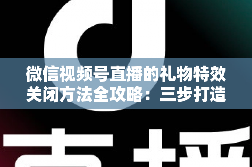 微信视频号直播的礼物特效关闭方法全攻略：三步打造清爽流畅的观看体验