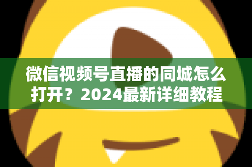 微信视频号直播的同城怎么打开?2024最新详细教程与同城引流实战指南 微信视频号直播的同城怎么打开?2024最新详细教程与同城引流实战指南