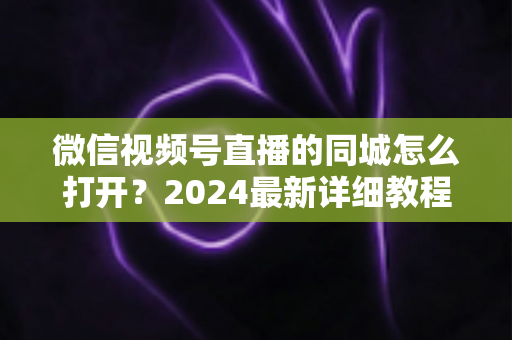 微信视频号直播的同城怎么打开?2024最新详细教程与同城引流实战指南 微信视频号直播的同城怎么打开?2024最新详细教程与同城引流实战指南