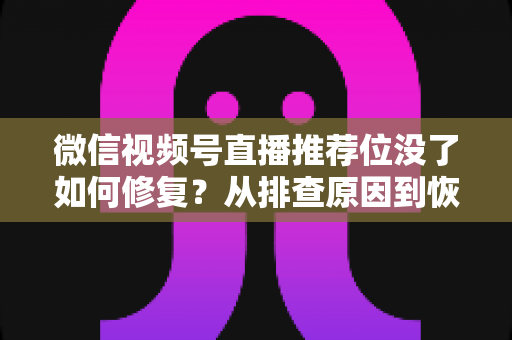 微信视频号直播推荐位没了如何修复？从排查原因到恢复流量的完整解决方案
