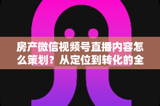房产微信视频号直播内容怎么策划?从定位到转化的全流程实战指南 房产微信视频号直播内容怎么策划?从定位到转化的全流程实战指南