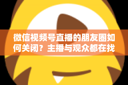 微信视频号直播的朋友圈如何关闭？主播与观众都在找的完整关闭教程来了