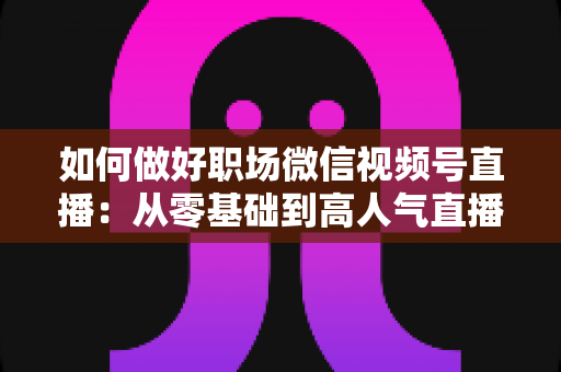 如何做好职场微信视频号直播：从零基础到高人气直播的全方位实战指南