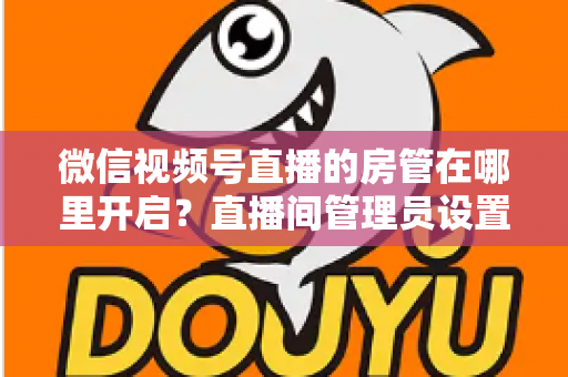 微信视频号直播的房管在哪里开启？直播间管理员设置全流程教程与运营技巧详解