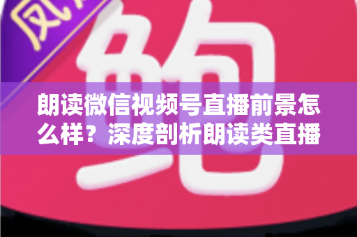 朗读微信视频号直播前景怎么样？深度剖析朗读类直播的发展潜力、变现路径与入局指南