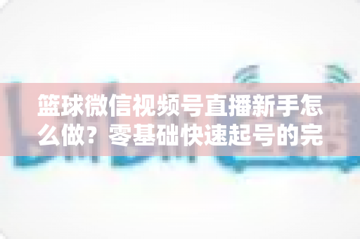 篮球微信视频号直播新手怎么做？零基础快速起号的完整实操指南