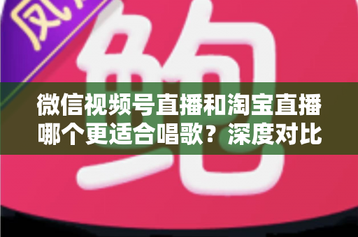 微信视频号直播和淘宝直播哪个更适合唱歌？深度对比分析帮你选对直播舞台