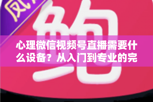 心理微信视频号直播需要什么设备？从入门到专业的完整清单与搭建指南