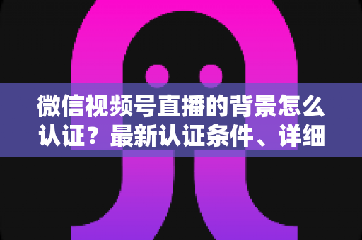 微信视频号直播的背景怎么认证？最新认证条件、详细流程与避坑指南全解析