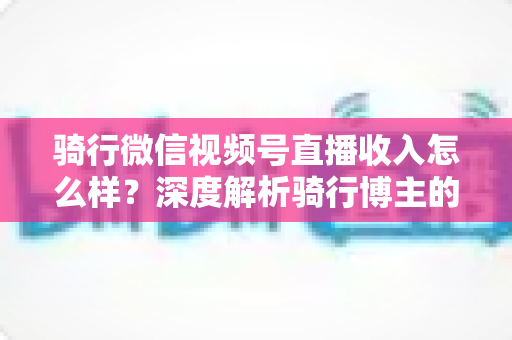 骑行微信视频号直播收入怎么样？深度解析骑行博主的赚钱潜力与变现路径