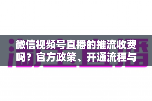 微信视频号直播的推流收费吗？官方政策、开通流程与成本全解析