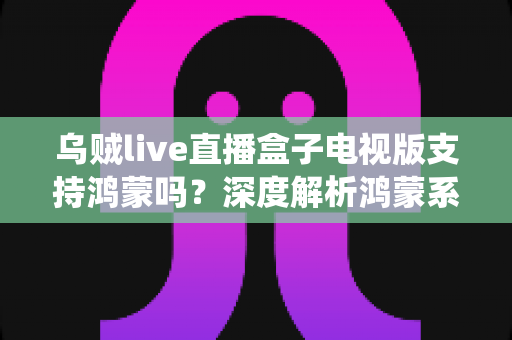 乌贼live直播盒子电视版支持鸿蒙吗？深度解析鸿蒙系统兼容性与安装使用全指南