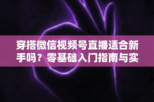 穿搭微信视频号直播适合新手吗？零基础入门指南与实战建议全解析