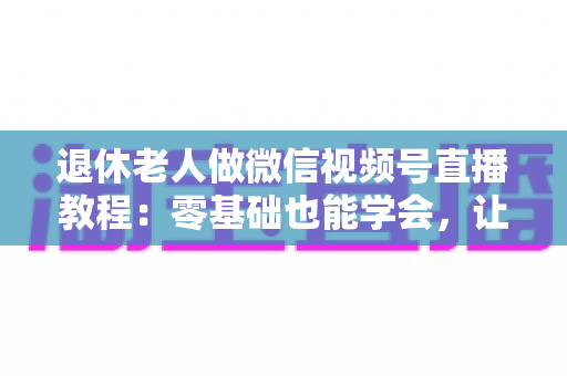 退休老人做微信视频号直播教程：零基础也能学会，让晚年生活焕发新光彩