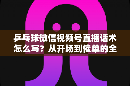 乒乓球微信视频号直播话术怎么写？从开场到催单的全流程话术指南（新手必备干货）
