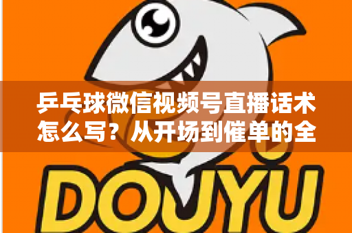 乒乓球微信视频号直播话术怎么写？从开场到催单的全流程话术指南（新手必备干货）