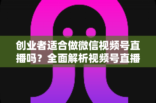 创业者适合做微信视频号直播吗？全面解析视频号直播对创业者的机遇、挑战与实操策略