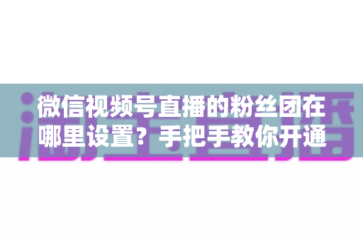 微信视频号直播的粉丝团在哪里设置？手把手教你开通粉丝团，快速提升直播间人气与粉丝粘性