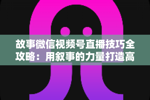 故事微信视频号直播技巧全攻略：用叙事的力量打造高人气、高转化直播间