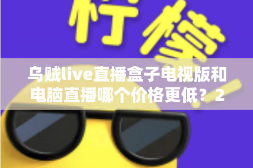 乌贼live直播盒子电视版和电脑直播哪个价格更低？2025最新价格对比与省钱选购全攻略