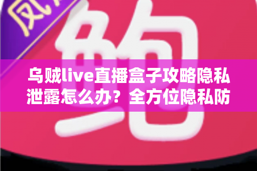 乌贼live直播盒子攻略隐私泄露怎么办？全方位隐私防护与紧急应对实用指南
