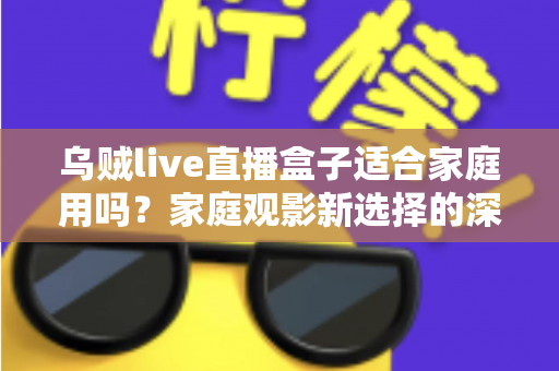 乌贼live直播盒子适合家庭用吗？家庭观影新选择的深度解析与实用选购指南