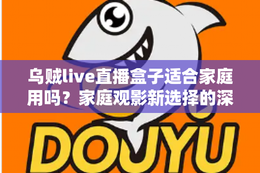 乌贼live直播盒子适合家庭用吗？家庭观影新选择的深度解析与实用选购指南