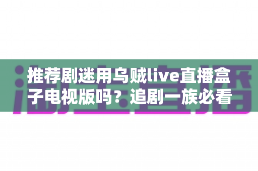 推荐剧迷用乌贼live直播盒子电视版吗?追剧一族必看的功能测评与使用指南 推荐剧迷用乌贼live直播盒子电视版吗?追剧一族必看的功能测评与使用指南