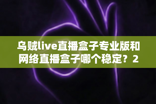 乌贼live直播盒子专业版和网络直播盒子哪个稳定？2025最新深度对比评测与稳定观看选购指南