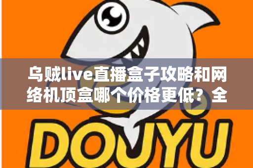 乌贼live直播盒子攻略和网络机顶盒哪个价格更低？全面成本对比与选购避坑指南