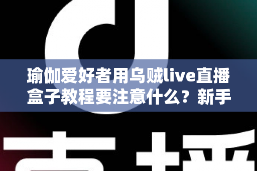 瑜伽爱好者用乌贼live直播盒子教程要注意什么？新手必读的直播设备使用全攻略与避坑指南