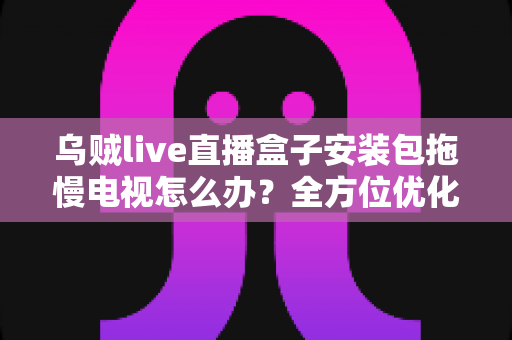 乌贼live直播盒子安装包拖慢电视怎么办？全方位优化指南，让智能电视重现流畅体验